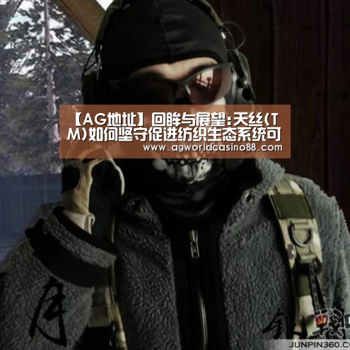 【AG地址】回眸与展望:天丝(TM)如何坚守促进纺织生态系统可持续发展的承诺(图1) AG视讯